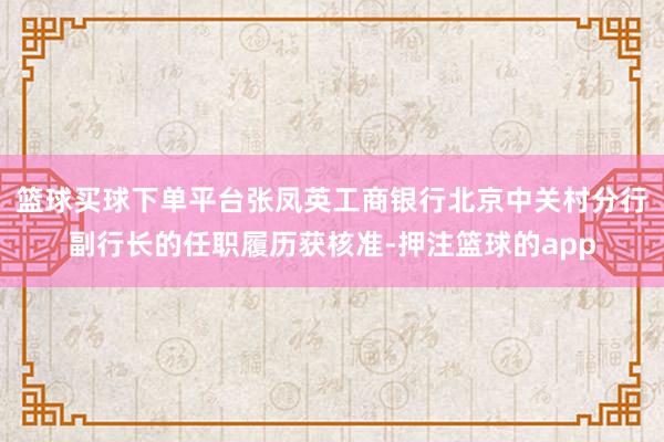 篮球买球下单平台张凤英工商银行北京中关村分行副行长的任职履历获核准-押注篮球的app