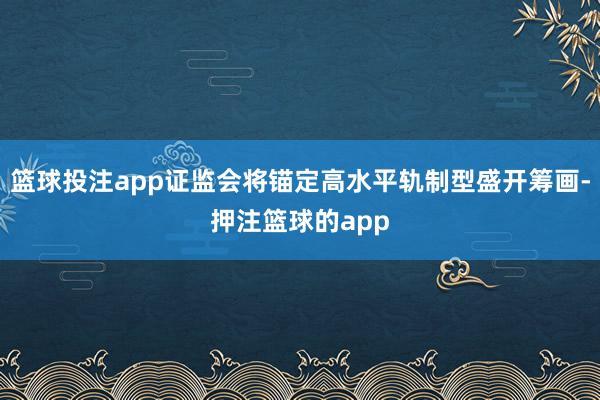 篮球投注app证监会将锚定高水平轨制型盛开筹画-押注篮球的app