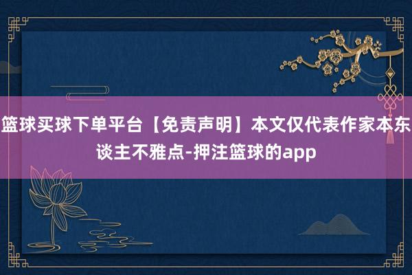 篮球买球下单平台【免责声明】本文仅代表作家本东谈主不雅点-押注篮球的app