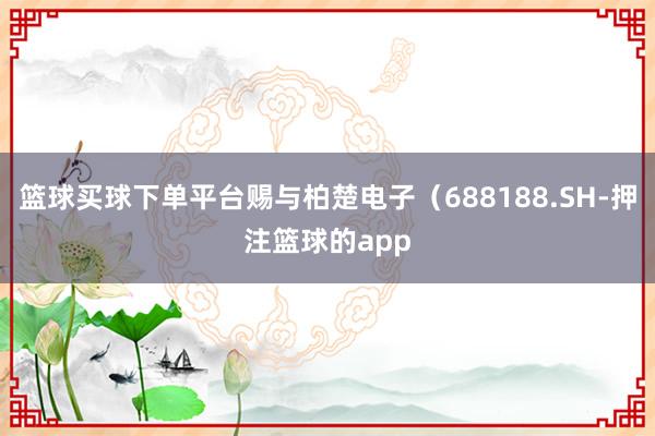 篮球买球下单平台赐与柏楚电子（688188.SH-押注篮球的app