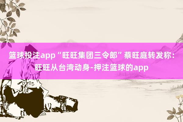 篮球投注app“旺旺集团三令郎”蔡旺庭转发称：旺旺从台湾动身-押注篮球的app