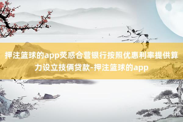 押注篮球的app荧惑合营银行按照优惠利率提供算力设立技俩贷款-押注篮球的app