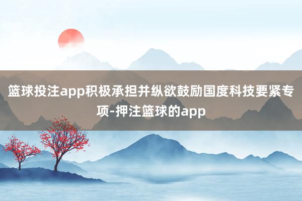 篮球投注app积极承担并纵欲鼓励国度科技要紧专项-押注篮球的app