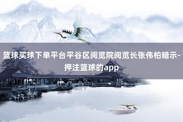 篮球买球下单平台平谷区阅览院阅览长张伟柏暗示-押注篮球的app