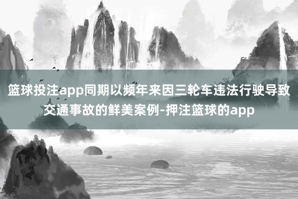 篮球投注app同期以频年来因三轮车违法行驶导致交通事故的鲜美案例-押注篮球的app