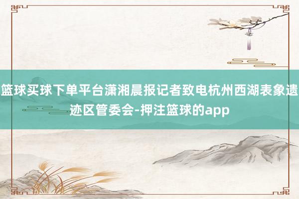 篮球买球下单平台潇湘晨报记者致电杭州西湖表象遗迹区管委会-押注篮球的app