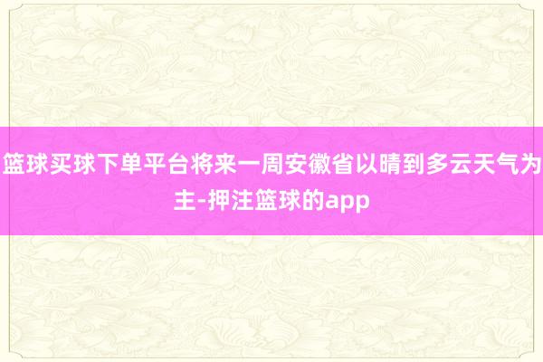 篮球买球下单平台将来一周安徽省以晴到多云天气为主-押注篮球的app