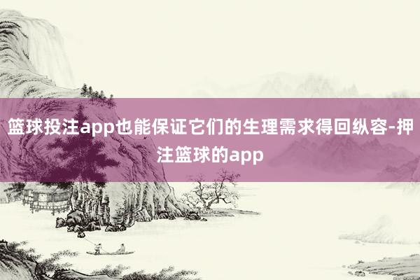 篮球投注app也能保证它们的生理需求得回纵容-押注篮球的app
