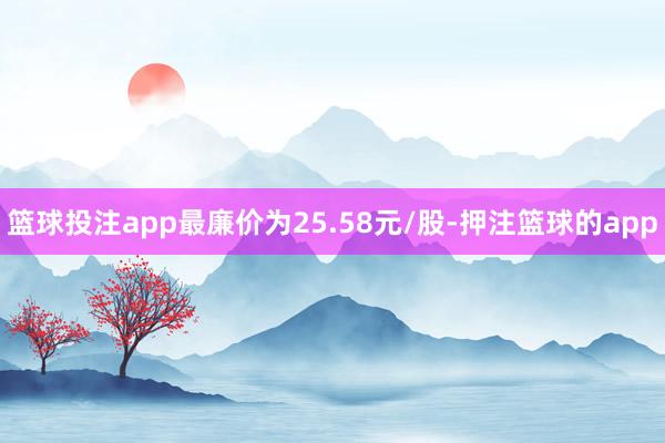 篮球投注app最廉价为25.58元/股-押注篮球的app
