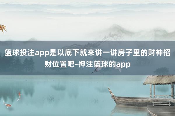 篮球投注app是以底下就来讲一讲房子里的财神招财位置吧-押注篮球的app