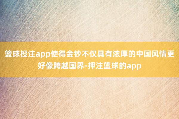 篮球投注app使得金钞不仅具有浓厚的中国风情更好像跨越国界-押注篮球的app