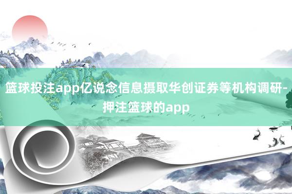 篮球投注app亿说念信息摄取华创证券等机构调研-押注篮球的app