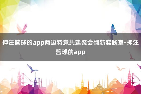 押注篮球的app两边特意共建聚会翻新实践室-押注篮球的app