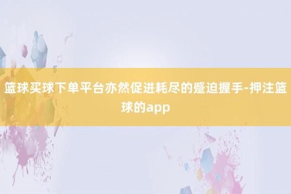 篮球买球下单平台亦然促进耗尽的蹙迫握手-押注篮球的app