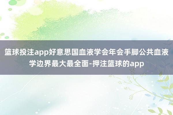 篮球投注app好意思国血液学会年会手脚公共血液学边界最大最全面-押注篮球的app