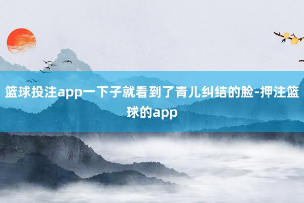 篮球投注app一下子就看到了青儿纠结的脸-押注篮球的app
