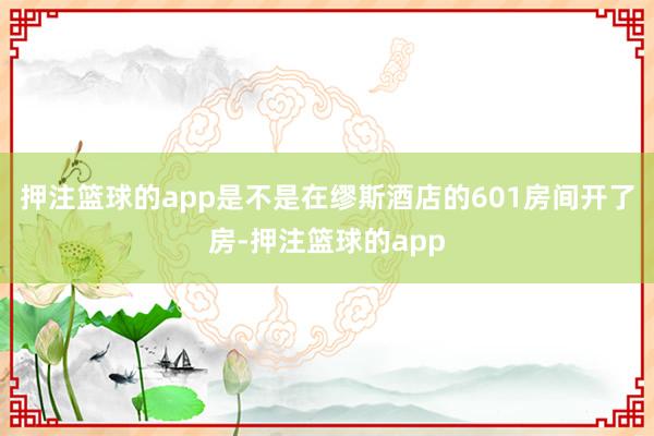 押注篮球的app是不是在缪斯酒店的601房间开了房-押注篮球的app