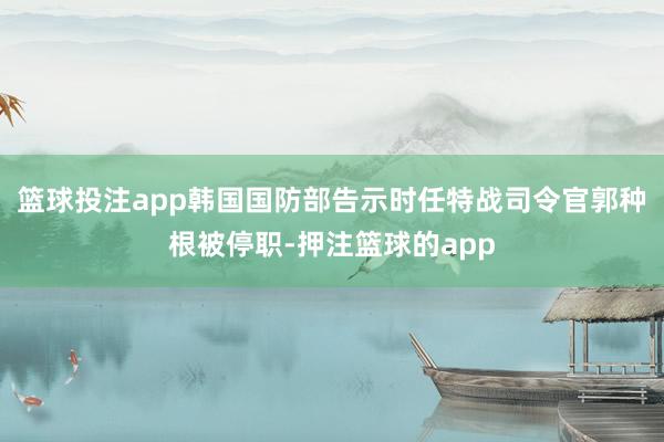 篮球投注app韩国国防部告示时任特战司令官郭种根被停职-押注篮球的app
