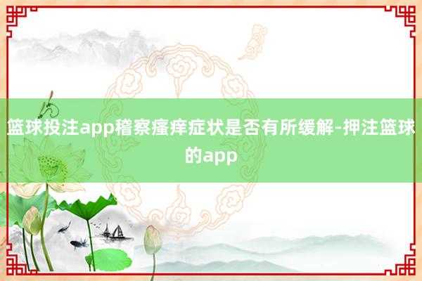 篮球投注app稽察瘙痒症状是否有所缓解-押注篮球的app