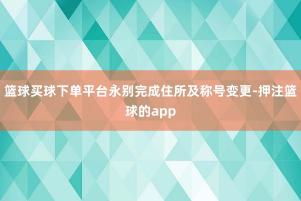 篮球买球下单平台永别完成住所及称号变更-押注篮球的app