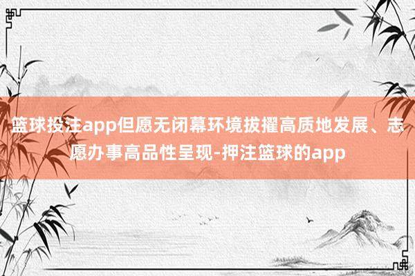 篮球投注app但愿无闭幕环境拔擢高质地发展、志愿办事高品性呈现-押注篮球的app