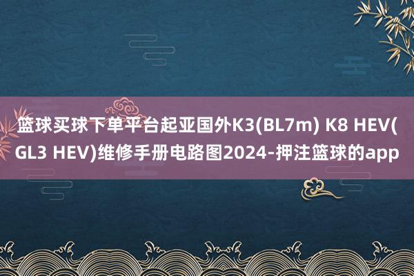 篮球买球下单平台起亚国外K3(BL7m) K8 HEV(GL3 HEV)维修手册电路图2024-押注篮球的app