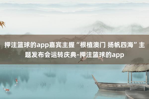 押注篮球的app嘉宾主握“根植澳门 扬帆四海”主题发布会运转庆典-押注篮球的app