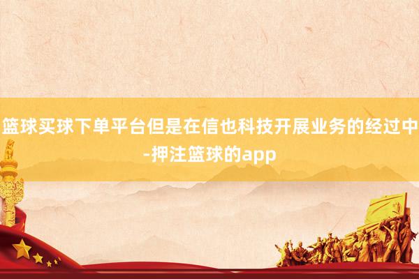 篮球买球下单平台但是在信也科技开展业务的经过中-押注篮球的app