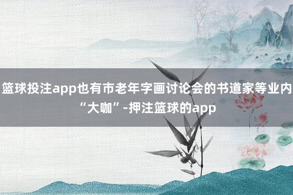 篮球投注app也有市老年字画讨论会的书道家等业内“大咖”-押注篮球的app