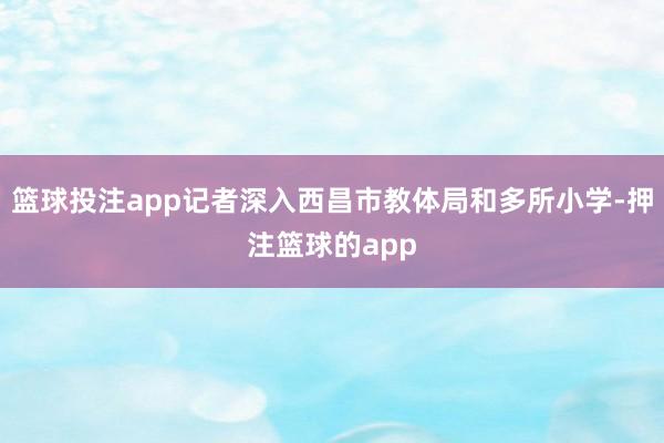 篮球投注app记者深入西昌市教体局和多所小学-押注篮球的app