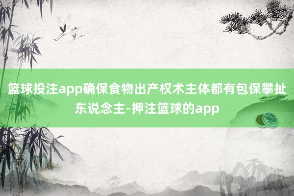 篮球投注app确保食物出产权术主体都有包保攀扯东说念主-押注篮球的app