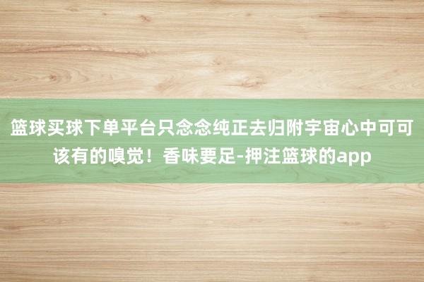 篮球买球下单平台只念念纯正去归附宇宙心中可可该有的嗅觉！香味要足-押注篮球的app