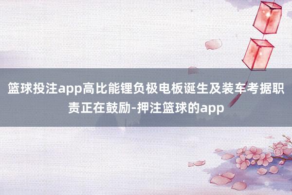 篮球投注app高比能锂负极电板诞生及装车考据职责正在鼓励-押注篮球的app