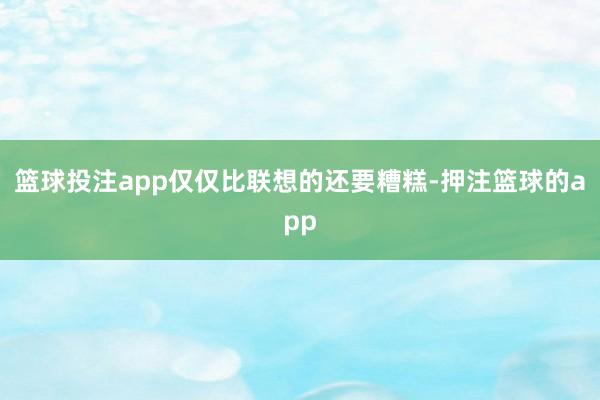 篮球投注app仅仅比联想的还要糟糕-押注篮球的app