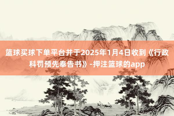 篮球买球下单平台并于2025年1月4日收到《行政科罚预先奉告书》-押注篮球的app
