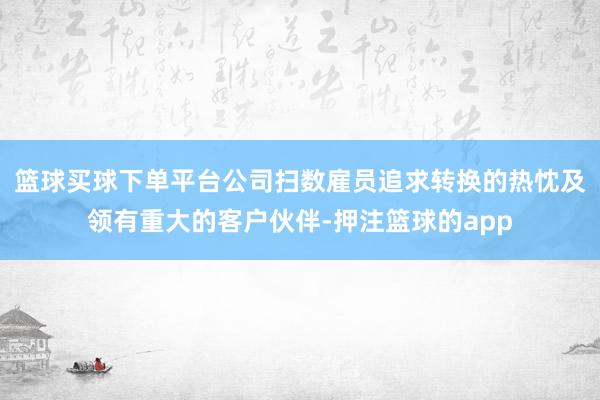 篮球买球下单平台公司扫数雇员追求转换的热忱及领有重大的客户伙伴-押注篮球的app