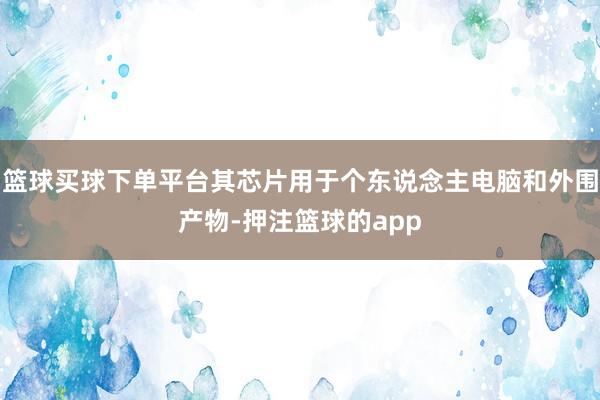 篮球买球下单平台其芯片用于个东说念主电脑和外围产物-押注篮球的app