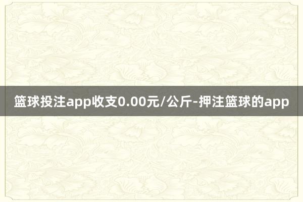 篮球投注app收支0.00元/公斤-押注篮球的app