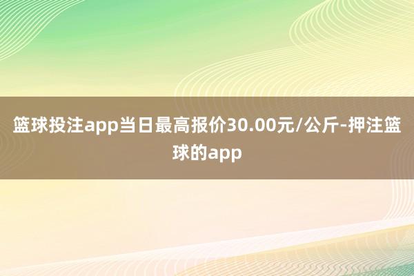 篮球投注app当日最高报价30.00元/公斤-押注篮球的app