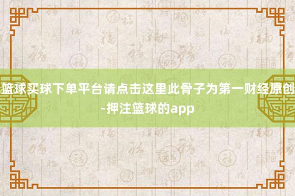 篮球买球下单平台请点击这里此骨子为第一财经原创-押注篮球的app