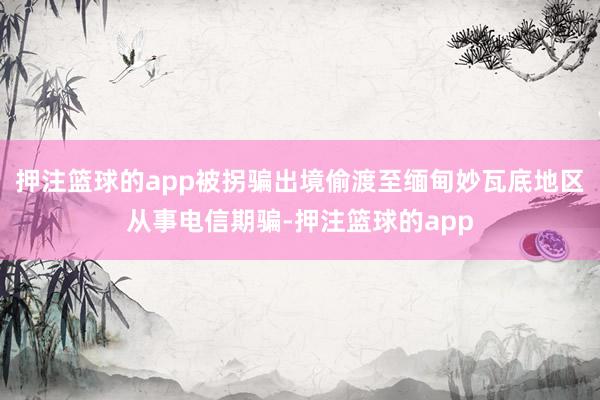 押注篮球的app被拐骗出境偷渡至缅甸妙瓦底地区从事电信期骗-押注篮球的app