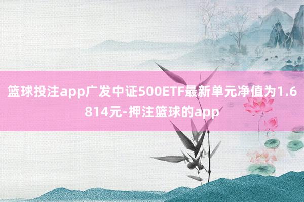 篮球投注app广发中证500ETF最新单元净值为1.6814元-押注篮球的app