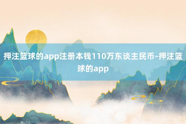 押注篮球的app注册本钱110万东谈主民币-押注篮球的app