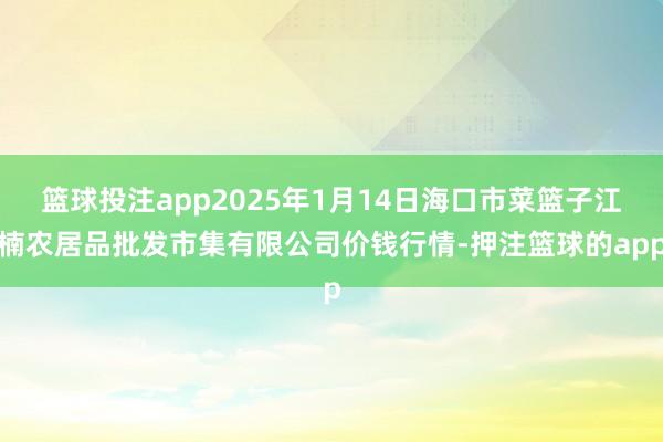 篮球投注app2025年1月14日海口市菜篮子江楠农居品批发市集有限公司价钱行情-押注篮球的app