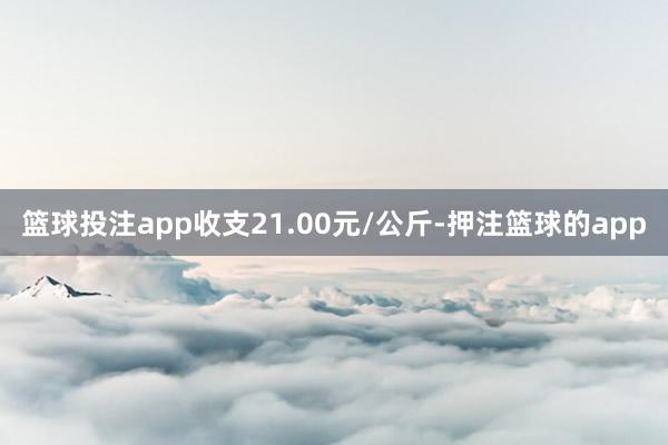 篮球投注app收支21.00元/公斤-押注篮球的app