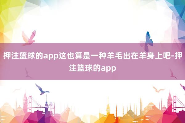 押注篮球的app这也算是一种羊毛出在羊身上吧-押注篮球的app