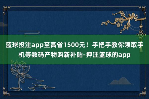 篮球投注app至高省1500元！手把手教你领取手机等数码产物购新补贴-押注篮球的app