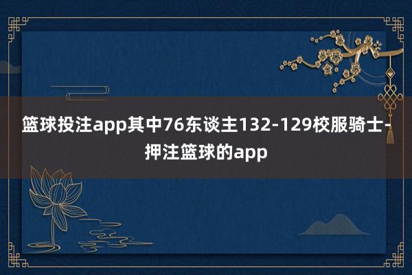 篮球投注app其中76东谈主132-129校服骑士-押注篮球的app