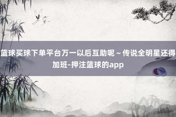 篮球买球下单平台万一以后互助呢～传说全明星还得加班-押注篮球的app