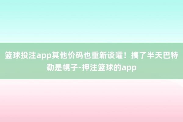 篮球投注app其他价码也重新谈嚯！搞了半天巴特勒是幌子-押注篮球的app